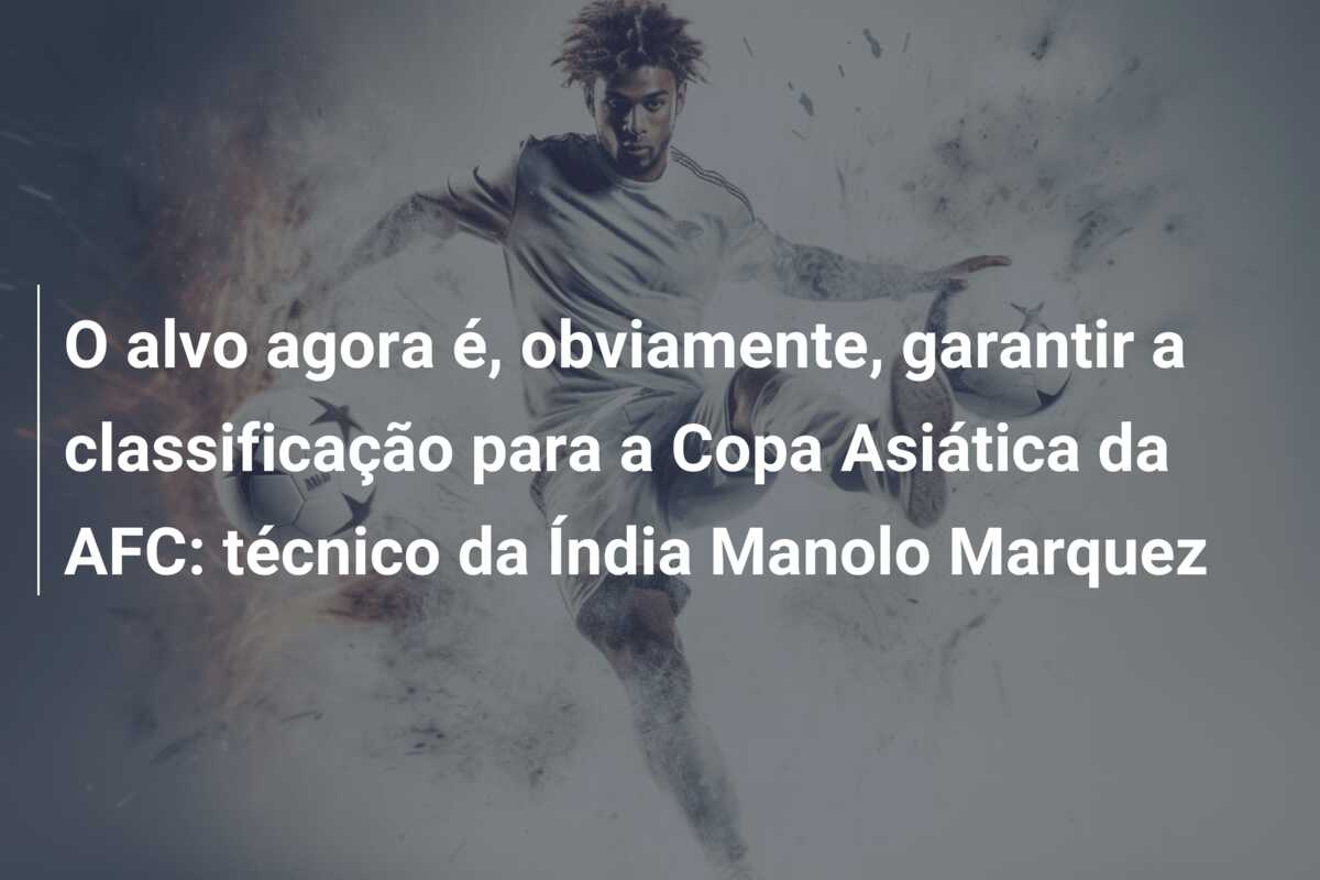 O alvo agora é, obviamente, garantir a classificação para a Copa Asiática da AFC: técnico da Índia Manolo Marquez