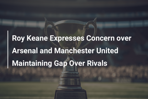 Roy Keane Expresses Concern over Arsenal and Manchester United Maintaining Gap Over Rivals