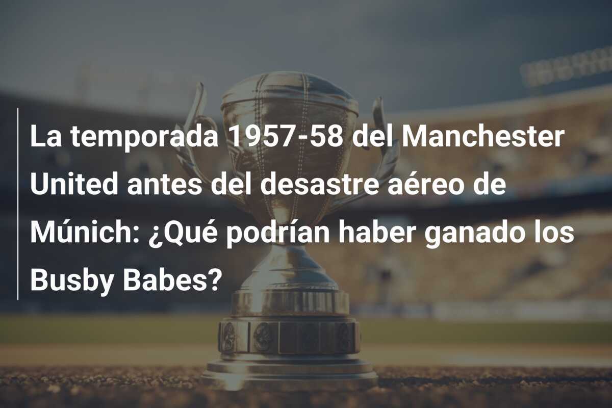 La temporada 1957-58 del Manchester United antes del desastre aéreo de Múnich: ¿Qué podrían haber ganado los Busby Babes?