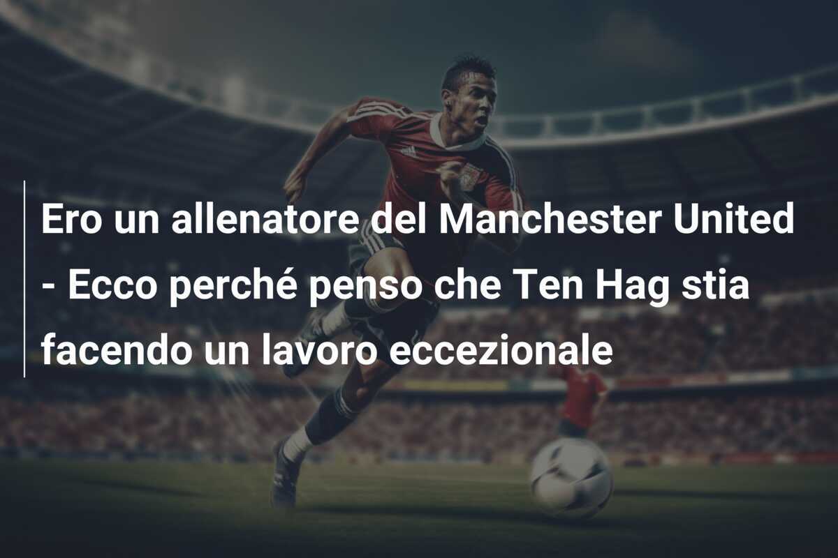 Ero un allenatore del Manchester United - Ecco perché penso che Ten Hag stia facendo un lavoro eccezionale