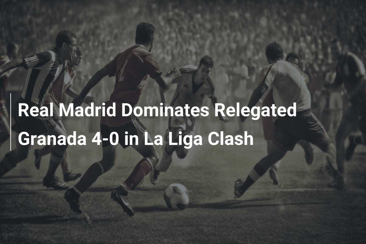 Real Madrid Dominates Relegated Granada 4-0 in La Liga Clash - 777score.com