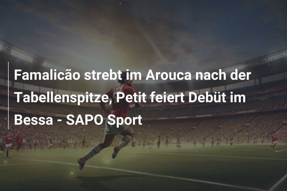Famalicão strebt im Arouca nach der Tabellenspitze, Petit feiert Debüt im Bessa - SAPO Sport