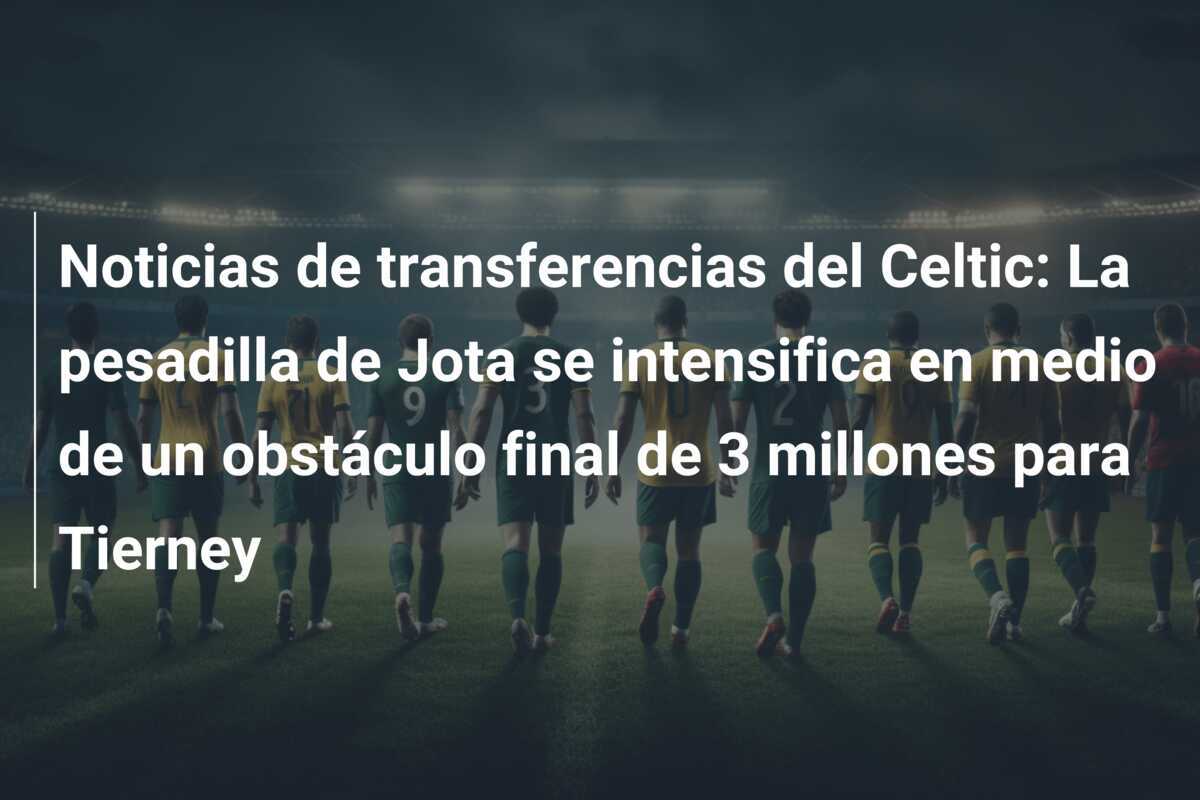 Noticias de transferencias del Celtic: La pesadilla de Jota se intensifica en medio de un obstáculo final de 3 millones para Tierney