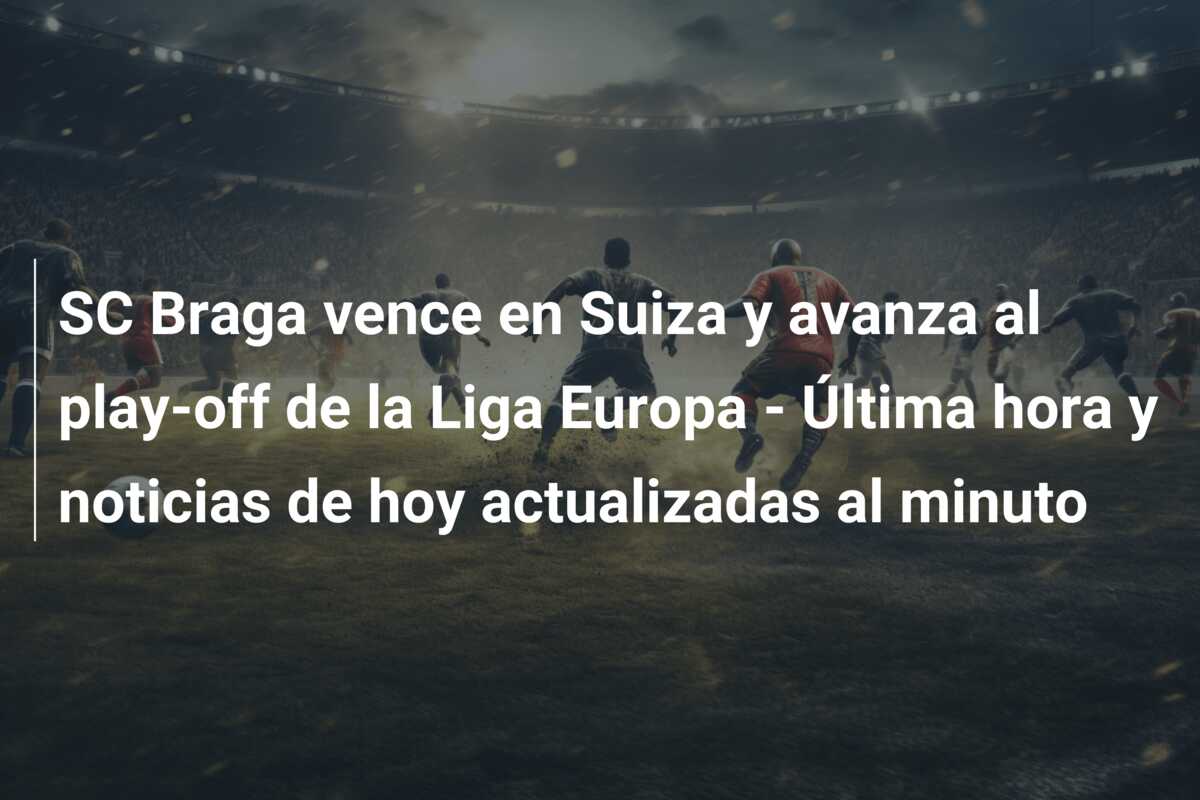 SC Braga vence en Suiza y avanza al play-off de la Liga Europa – Última hora y noticias de hoy actualizadas al minuto