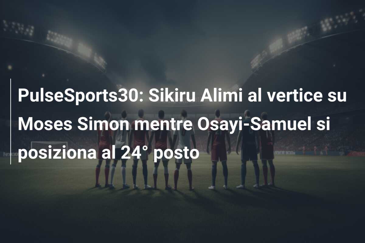 PulseSports30: Sikiru Alimi al vertice su Moses Simon mentre Osayi-Samuel si posiziona al 24° posto