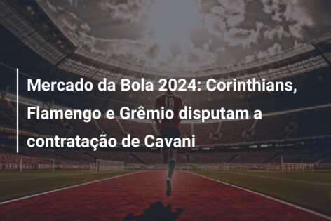 Mercado da Bola 2024: Corinthians, Flamengo e Grêmio disputam a contratação de Cavani