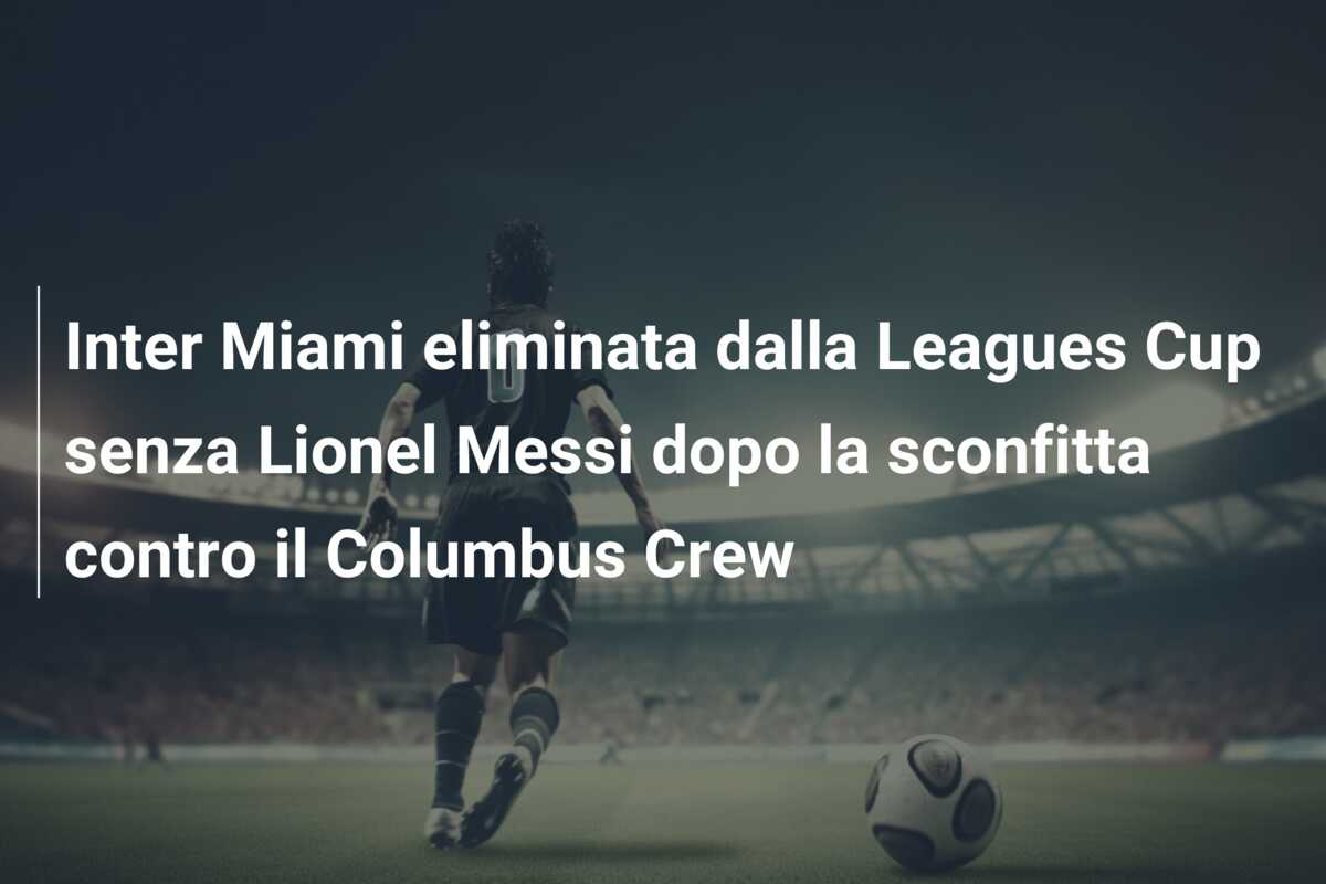 Inter Miami eliminata dalla Leagues Cup senza Lionel Messi dopo la sconfitta contro il Columbus Crew