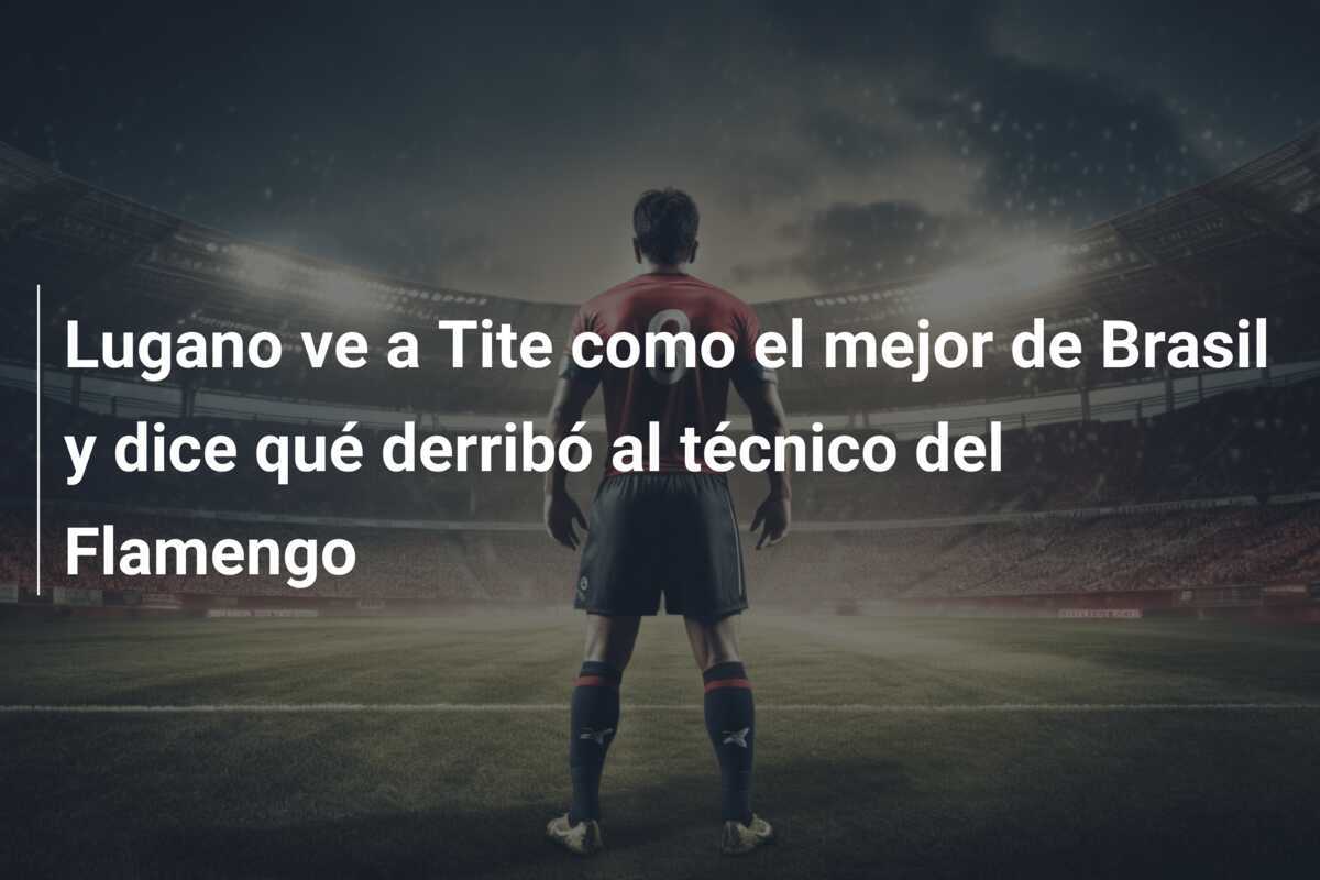 Lugano ve a Tite como el mejor de Brasil y dice qué derribó al técnico del Flamengo