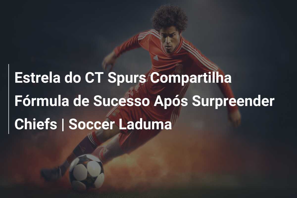 Estrela do CT Spurs Compartilha Fórmula de Sucesso Após Surpreender Chiefs | Soccer Laduma