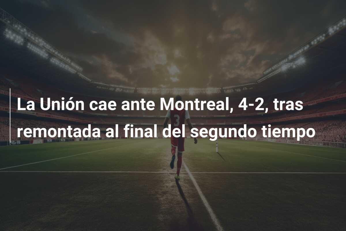 La Unión cae ante Montreal, 4-2, tras remontada al final del segundo tiempo