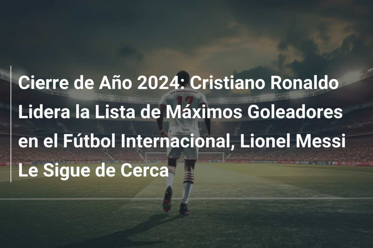 Cierre de Año 2024: Cristiano Ronaldo Lidera la Lista de Máximos Goleadores en el Fútbol Internacional, Lionel Messi Le Sigue de Cerca