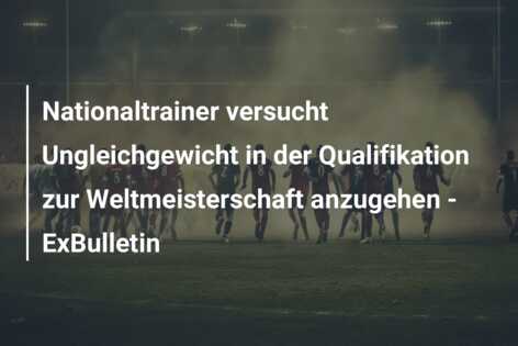 Nationaltrainer versucht Ungleichgewicht in der Qualifikation zur Weltmeisterschaft anzugehen – ExBulletin