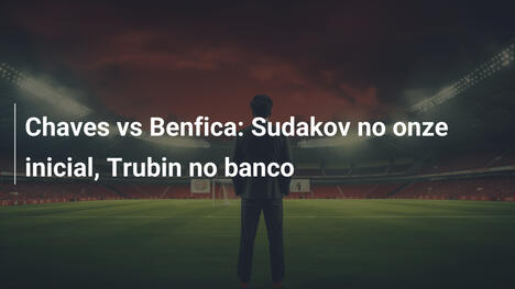 Chaves vs Benfica: Sudakov no onze inicial, Trubin no banco