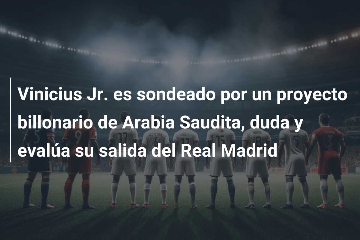 Vinicius Jr. es sondeado por un proyecto billonario de Arabia Saudita, duda y evalúa su salida del Real Madrid