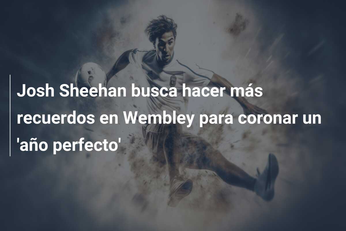 Josh Sheehan busca hacer más recuerdos en Wembley para coronar un ‘año perfecto’