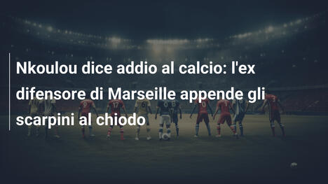 Nkoulou dice addio al calcio: l'ex difensore di Marseille appende gli scarpini al chiodo