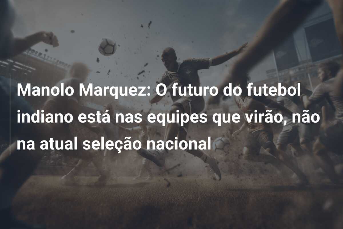 Manolo Marquez: O futuro do futebol indiano está nas equipes que virão, não na atual seleção nacional