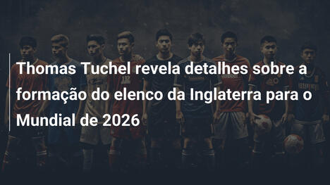 Thomas Tuchel revela detalhes sobre a formação do elenco da Inglaterra para o Mundial de 2026