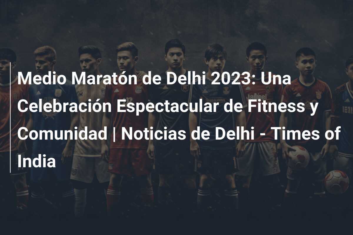 Medio Maratón de Delhi 2023: Una Celebración Espectacular de Fitness y Comunidad | Noticias de Delhi - Times of India