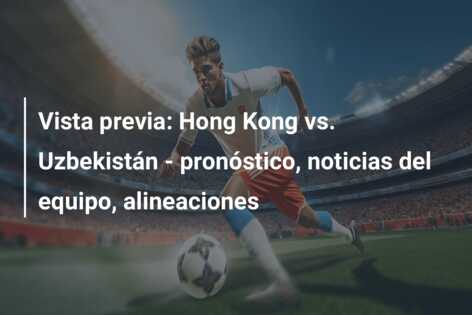 Vista previa: Hong Kong vs. Uzbekistán – pronóstico, noticias del equipo, alineaciones