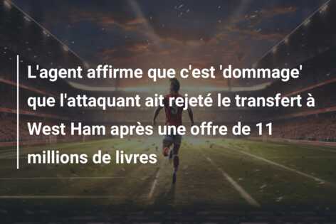 L’agent affirme que c’est ‘dommage’ que l’attaquant ait rejeté le transfert à West Ham après une offre de 11 millions de livres