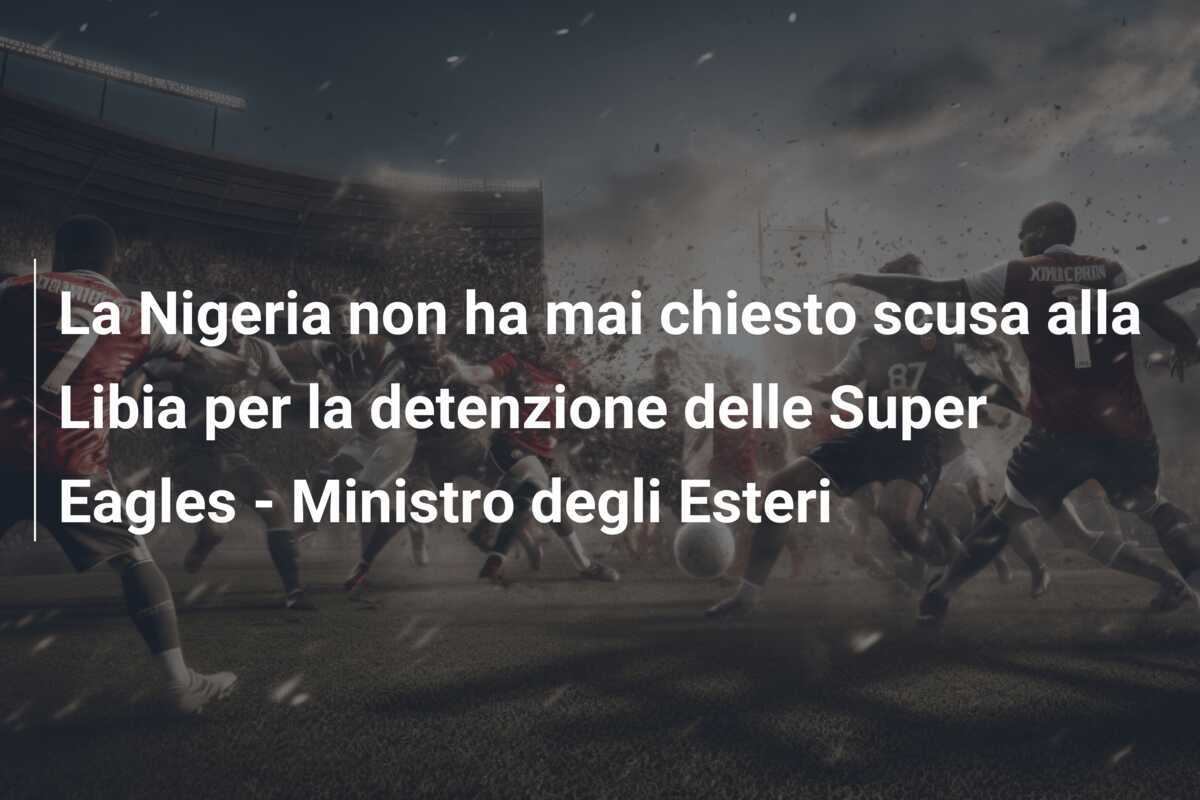 La Nigeria non ha mai chiesto scusa alla Libia per la detenzione delle Super Eagles - Ministro degli Esteri