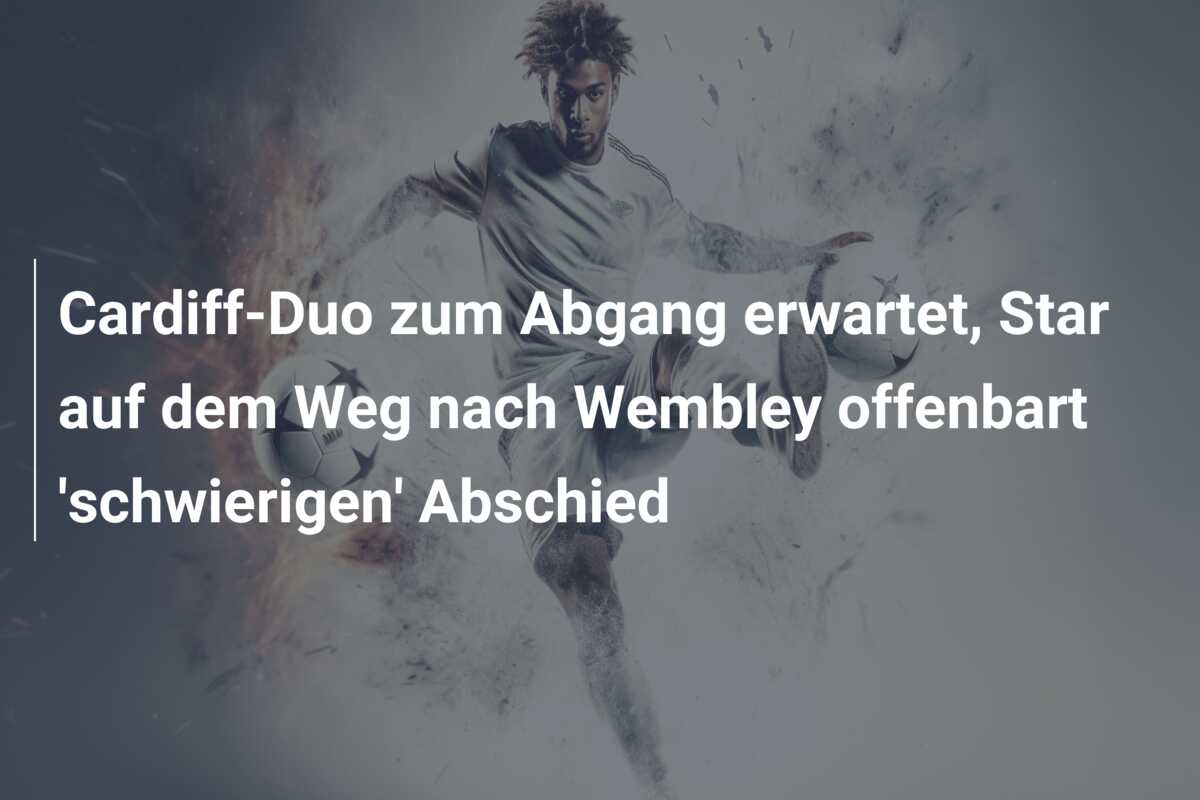 Cardiff-Duo zum Abgang erwartet, Star auf dem Weg nach Wembley offenbart ‘schwierigen’ Abschied