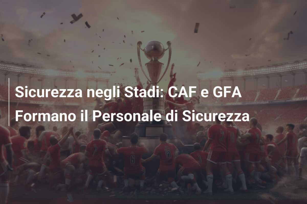Sicurezza negli Stadi: CAF e GFA Formano il Personale di Sicurezza