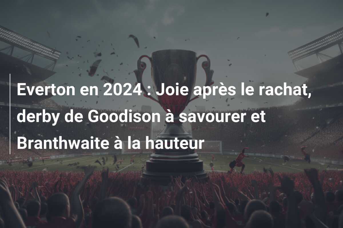 Everton en 2024 : Joie après le rachat, derby de Goodison à savourer et Branthwaite à la hauteur