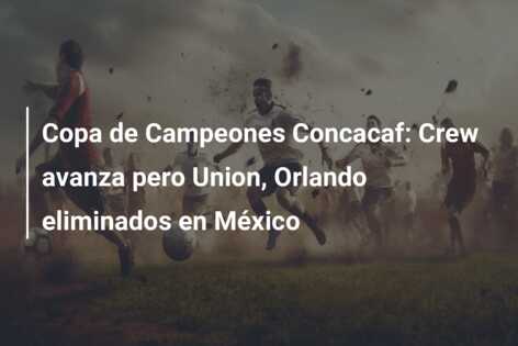 Copa de Campeones Concacaf: Crew avanza pero Union, Orlando eliminados en México