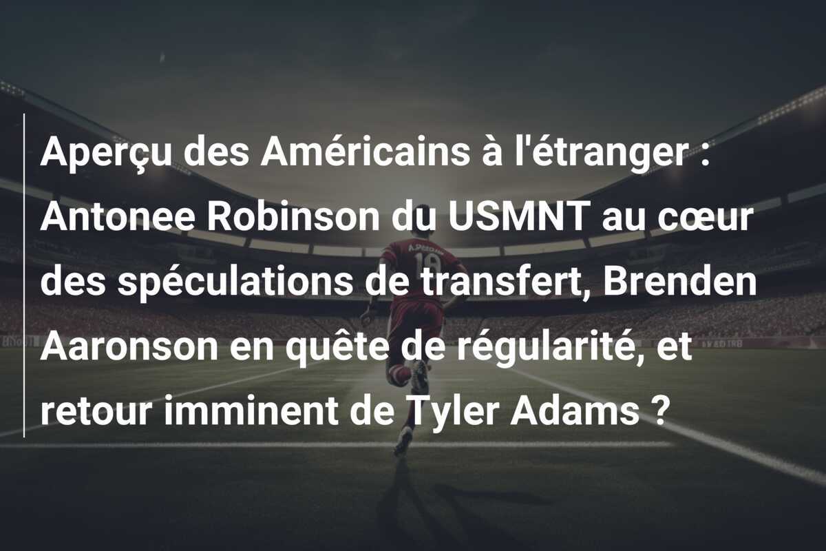 Aperçu des Américains à l'étranger : Antonee Robinson du USMNT au cœur des spéculations de transfert, Brenden Aaronson en quête de régularité, et retour imminent de Tyler Adams ?