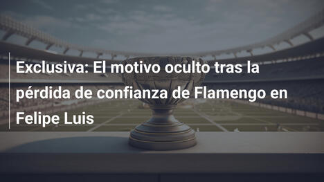 Exclusiva: El motivo oculto tras la pérdida de confianza de Flamengo en Felipe Luis