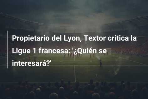 Propietario del Lyon, Textor critica la Ligue 1 francesa: ‘¿Quién se interesará?’