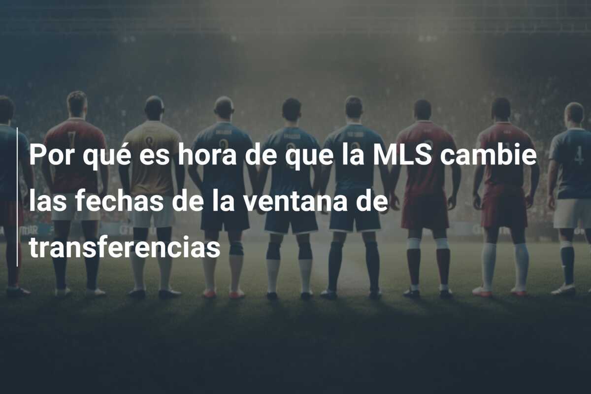 Por qué es hora de que la MLS cambie las fechas de la ventana de transferencias