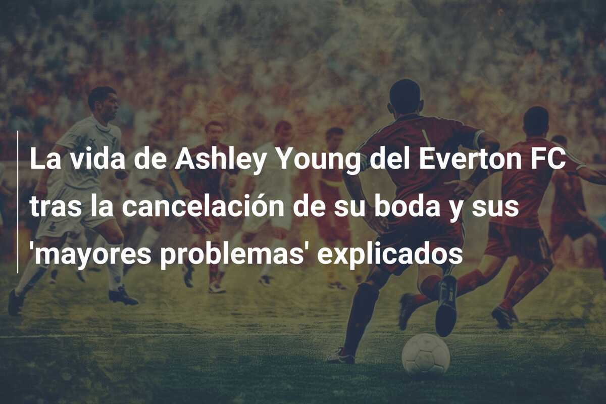 La vida de Ashley Young del Everton FC tras la cancelación de su boda y sus 'mayores problemas' explicados