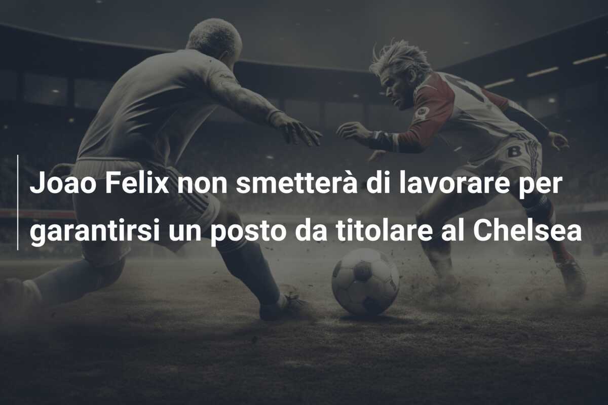 Joao Felix non smetterà di lavorare per garantirsi un posto da titolare al Chelsea