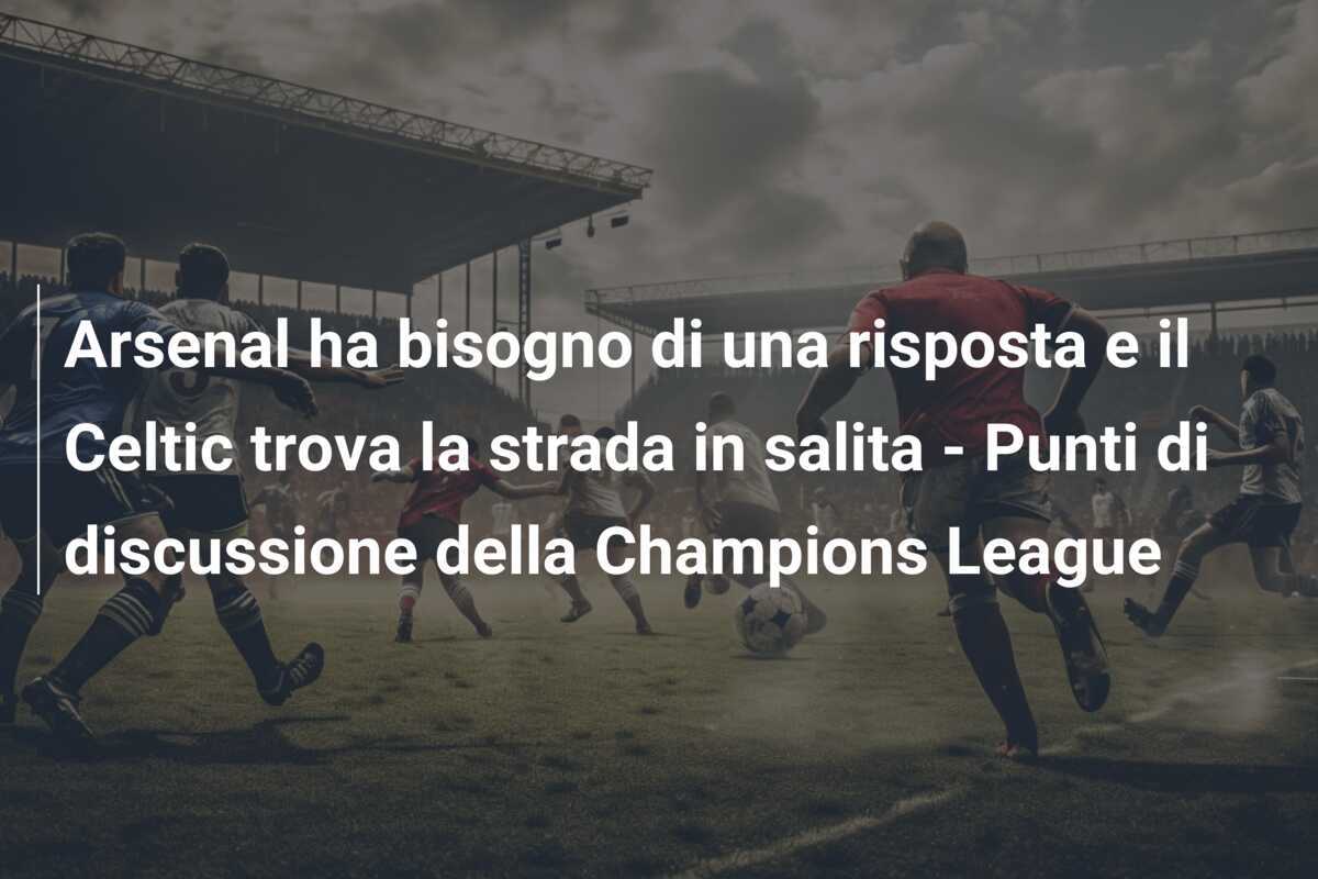 Arsenal ha bisogno di una risposta e il Celtic trova la strada in salita - Punti di discussione della Champions League