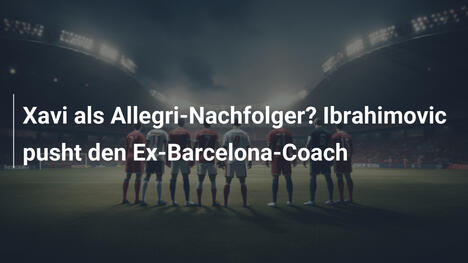 Xavi als Allegri-Nachfolger? Ibrahimovic pusht den Ex-Barcelona-Coach