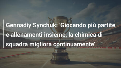 Gennadiy Synchuk: 'Giocando più partite e allenamenti insieme, la chimica di squadra migliora continuamente'