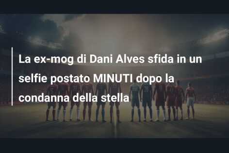La ex-mog di Dani Alves sfida in un selfie postato MINUTI dopo la condanna della stella