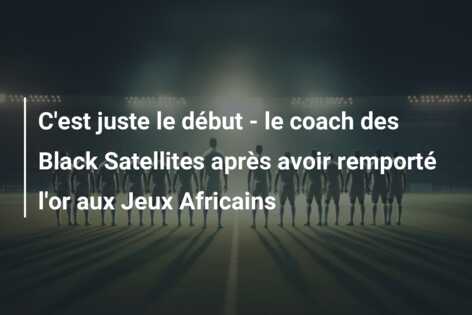 C’est juste le début – le coach des Black Satellites après avoir remporté l’or aux Jeux Africains