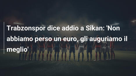 Trabzonspor dice addio a Sikan: 'Non abbiamo perso un euro, gli auguriamo il meglio'