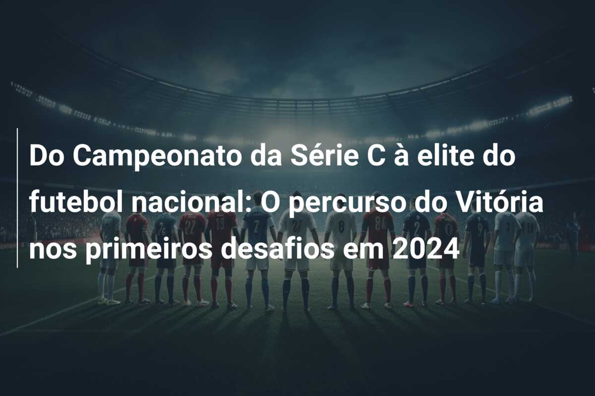 Do Campeonato da Série C à elite do futebol nacional: O percurso do Vitória nos primeiros desafios em 2024