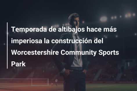 Temporada de altibajos hace más imperiosa la construcción del Worcestershire Community Sports Park