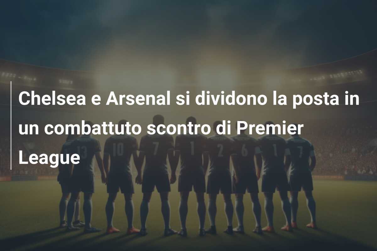 Chelsea e Arsenal si dividono la posta in un combattuto scontro di Premier League