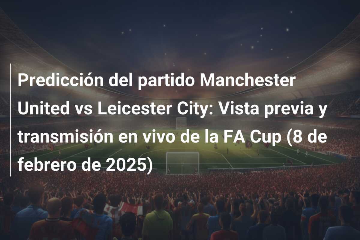 Predicción del partido Manchester United vs Leicester City: Vista previa y transmisión en vivo de la FA Cup (8 de febrero de 2025)