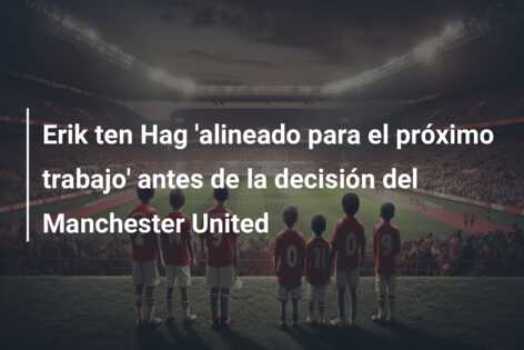 Erik ten Hag ‘alineado para el próximo trabajo’ antes de la decisión del Manchester United