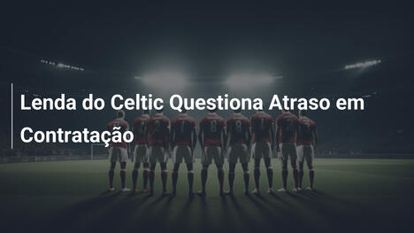 Lenda do Celtic Questiona Atraso em Contratação