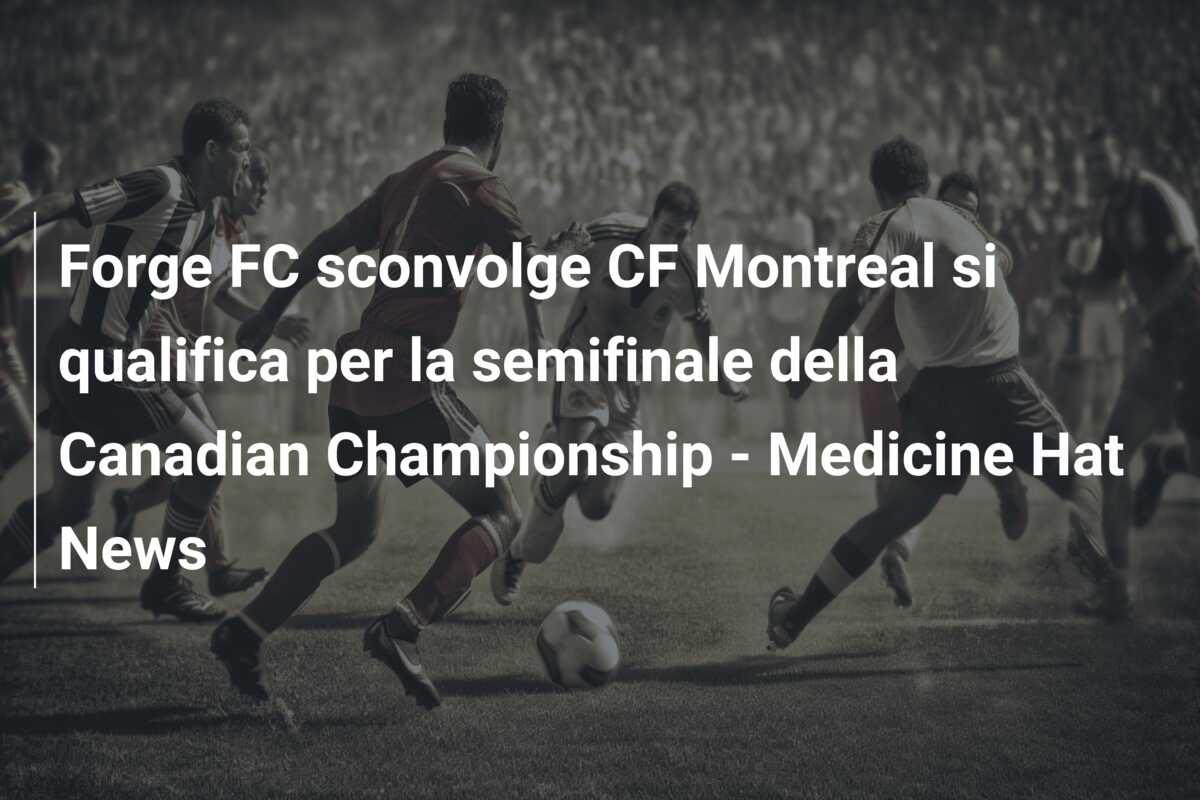 Forge FC sconvolge CF Montreal si qualifica per la semifinale della Canadian Championship – Medicine Hat News