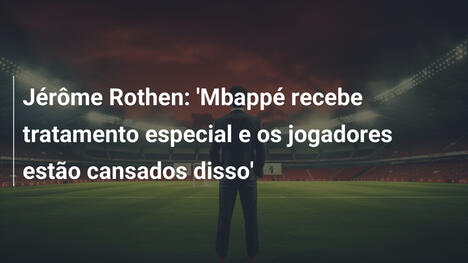 Jérôme Rothen: 'Mbappé recebe tratamento especial e os jogadores estão cansados disso'
